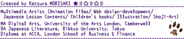 Created by Katsura MORISAKI
Multimedia Artist (Animation films/ Web design-development/ Mobile app/
Japanese Lesson Contents/ Illustration/ Children's books/ Shoji Art)
MA Digital Arts, University of the Arts London, Camberwell
BA Japanese Literature, Rikkyo University, Tokyo
Diploma at ACCA, London School of Business & Finance